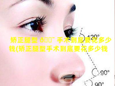 矫正腿型 🐯 手术到底要花多少钱(矫正腿型手术到底要花多少钱一 🍁 次)